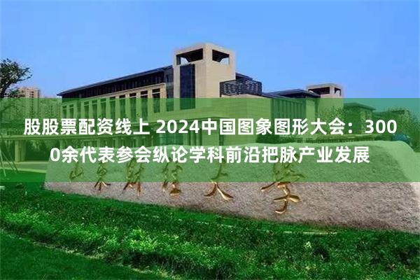 股股票配资线上 2024中国图象图形大会：3000余代表参会纵论学科前沿把脉产业发展