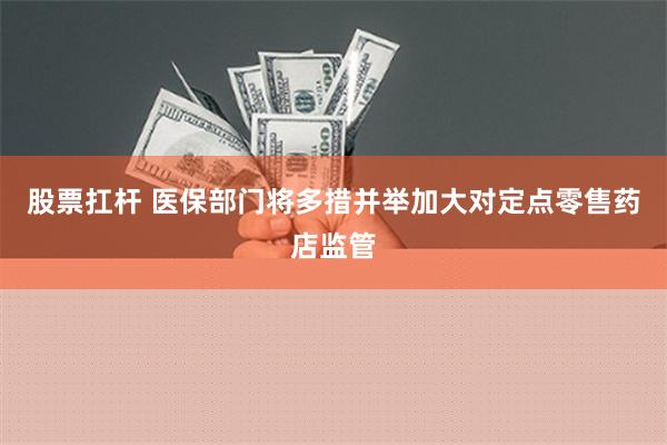 股票扛杆 医保部门将多措并举加大对定点零售药店监管