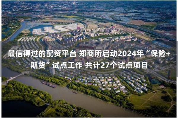 最信得过的配资平台 郑商所启动2024年“保险+期货”试点工作 共计27个试点项目