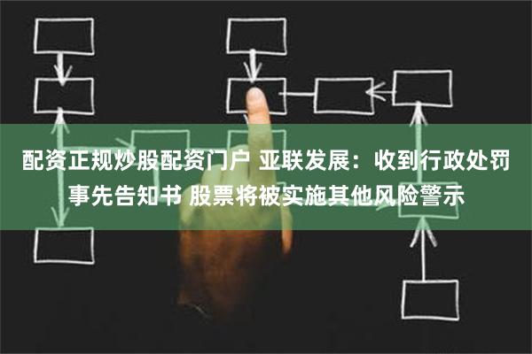 配资正规炒股配资门户 亚联发展：收到行政处罚事先告知书 股票将被实施其他风险警示