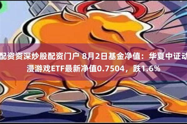 配资资深炒股配资门户 8月2日基金净值：华夏中证动漫游戏ETF最新净值0.7504，跌1.6%