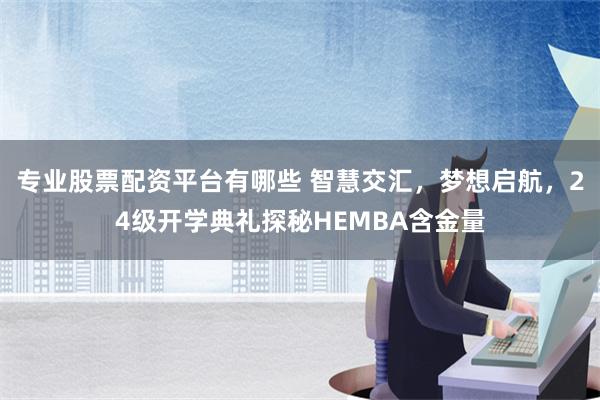 专业股票配资平台有哪些 智慧交汇，梦想启航，24级开学典礼探秘HEMBA含金量