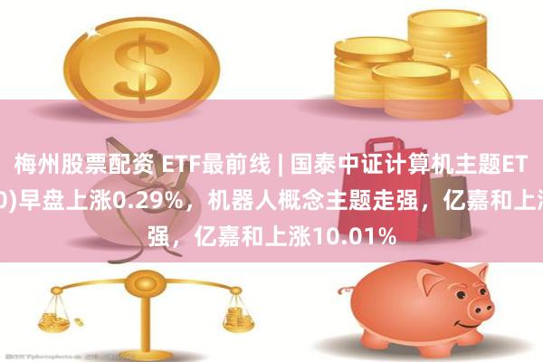 梅州股票配资 ETF最前线 | 国泰中证计算机主题ETF(512720)早盘上涨0.29%，机器人概念主题走强，亿嘉和上涨10.01%