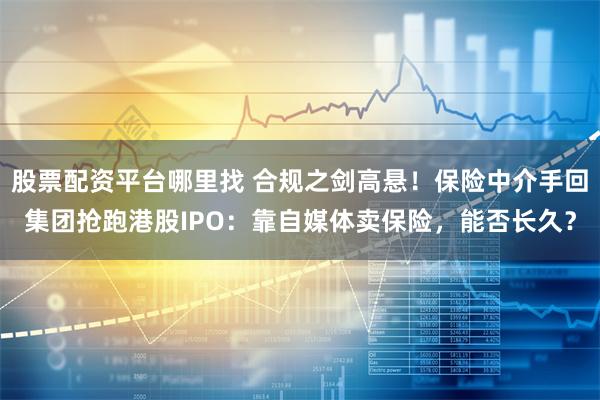 股票配资平台哪里找 合规之剑高悬！保险中介手回集团抢跑港股IPO：靠自媒体卖保险，能否长久？