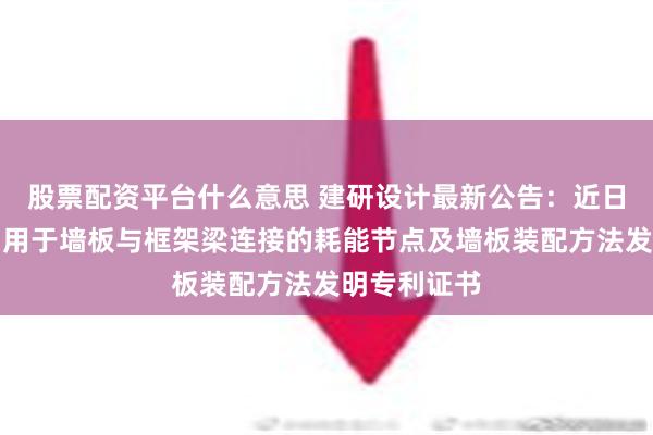 股票配资平台什么意思 建研设计最新公告：近日取得墙板、用于墙板与框架梁连接的耗能节点及墙板装配方法发明专利证书