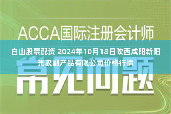 白山股票配资 2024年10月18日陕西咸阳新阳光农副产品有限公司价格行情