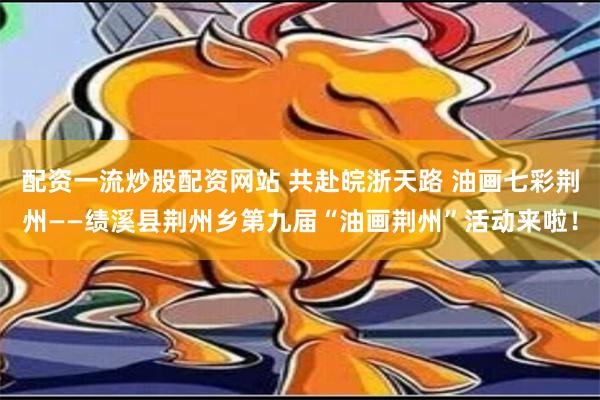 配资一流炒股配资网站 共赴皖浙天路 油画七彩荆州——绩溪县荆州乡第九届“油画荆州”活动来啦！