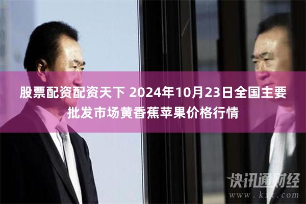 股票配资配资天下 2024年10月23日全国主要批发市场黄香蕉苹果价格行情