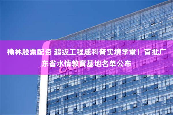 榆林股票配资 超级工程成科普实境学堂！首批广东省水情教育基地名单公布