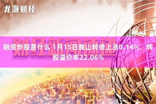 融资炒股是什么 1月15日鹿山转债上涨0.14%，转股溢价率22.06%