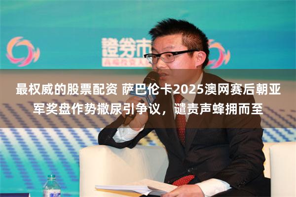 最权威的股票配资 萨巴伦卡2025澳网赛后朝亚军奖盘作势撒尿引争议，谴责声蜂拥而至