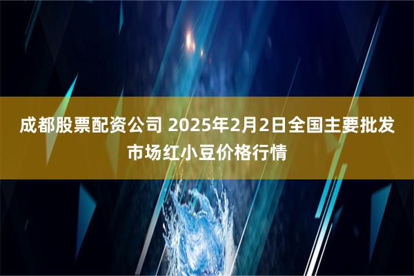 成都股票配资公司 2025年2月2日全国主要批发市场红小豆价格行情