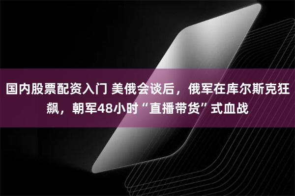 国内股票配资入门 美俄会谈后，俄军在库尔斯克狂飙，朝军48小时“直播带货”式血战